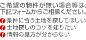 ご希望の物件が無い場合等は、下記フォームからご相談ください。（条件に合う土地を探してほしい、土地探しのコツを知りたい、情報の見方が分からない）