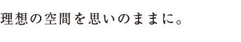 理想の空間を思いのままに。