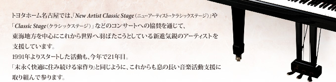 トヨタホーム名古屋では、「New Artist Classic Stage(ニューアーティスト・クラシックステージ)」や「Classic Stage(クラシックステージ)」などのコンサートへの協賛を通じて、東海地方を中心にこれから世界へ羽ばたこうとしている新進気鋭のアーティストを支援しています。1991年よりスタートした活動も、今年で21年目。「末永く快適に住み続ける家作り」と同じように、これからも息の長い音楽活動支援に取り組んで参ります。